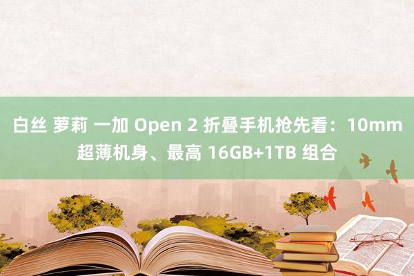 白丝 萝莉 一加 Open 2 折叠手机抢先看：10mm超薄机身、最高 16GB+1TB 组合