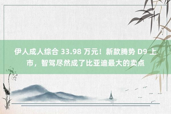 伊人成人综合 33.98 万元！新款腾势 D9 上市，智驾尽然成了比亚迪最大的卖点