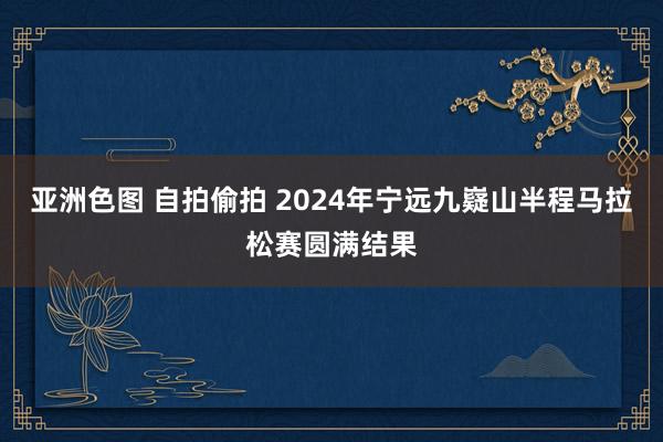 亚洲色图 自拍偷拍 2024年宁远九嶷山半程马拉松赛圆满结果