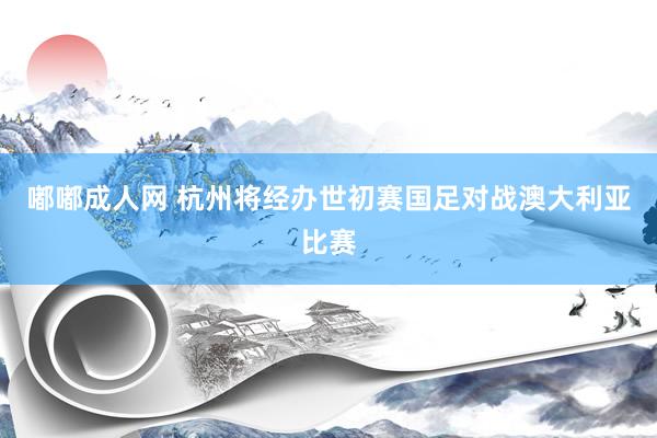 嘟嘟成人网 杭州将经办世初赛国足对战澳大利亚比赛