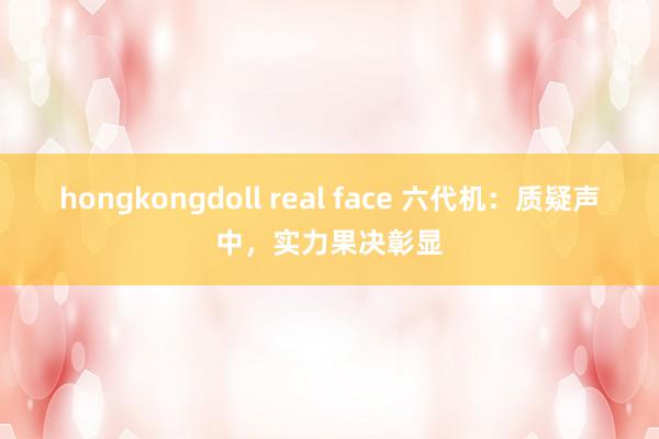 hongkongdoll real face 六代机：质疑声中，实力果决彰显