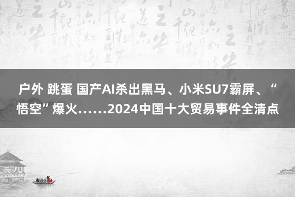 户外 跳蛋 国产AI杀出黑马、小米SU7霸屏、“悟空”爆火……2024中国十大贸易事件全清点