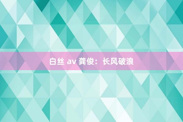 白丝 av 龚俊：长风破浪