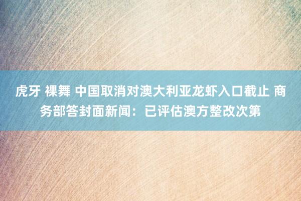 虎牙 裸舞 中国取消对澳大利亚龙虾入口截止 商务部答封面新闻：已评估澳方整改次第