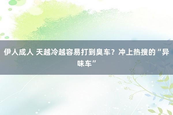 伊人成人 天越冷越容易打到臭车？冲上热搜的“异味车”