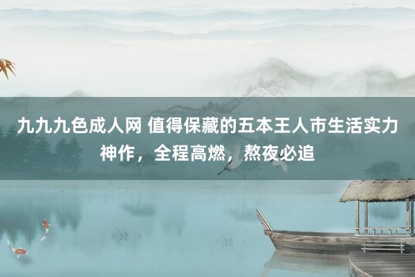 九九九色成人网 值得保藏的五本王人市生活实力神作，全程高燃，熬夜必追