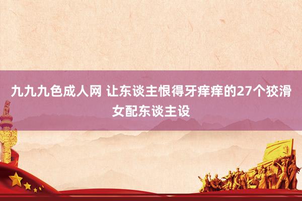 九九九色成人网 让东谈主恨得牙痒痒的27个狡滑女配东谈主设