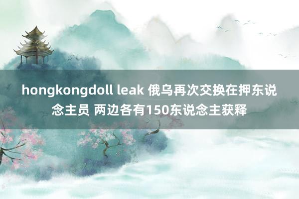 hongkongdoll leak 俄乌再次交换在押东说念主员 两边各有150东说念主获释