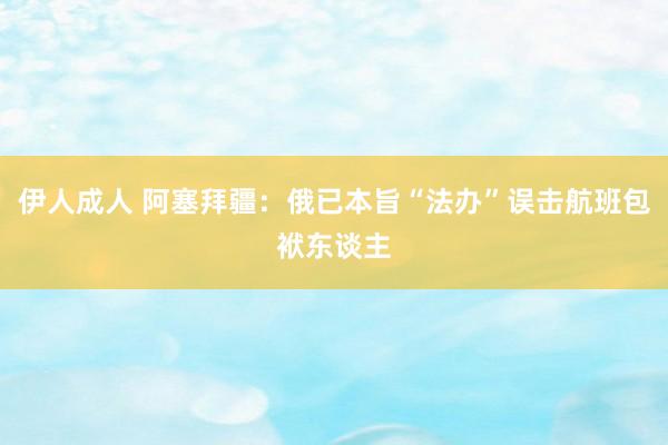 伊人成人 阿塞拜疆：俄已本旨“法办”误击航班包袱东谈主