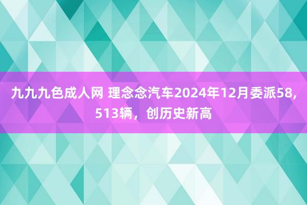 九九九色成人网 理念念汽车2024年12月委派58，513辆，创历史新高