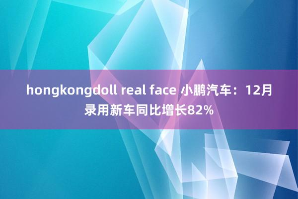 hongkongdoll real face 小鹏汽车：12月录用新车同比增长82%