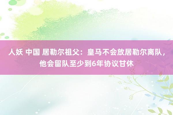 人妖 中国 居勒尔祖父：皇马不会放居勒尔离队，他会留队至少到6年协议甘休