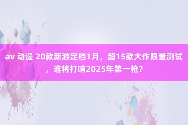 av 动漫 20款新游定档1月，超15款大作限量测试，谁将打响2025年第一枪？