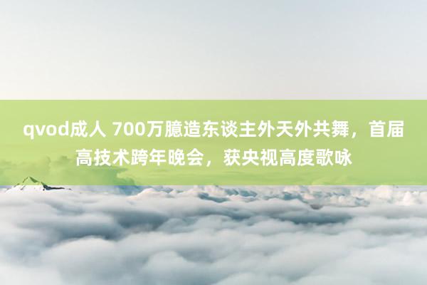 qvod成人 700万臆造东谈主外天外共舞，首届高技术跨年晚会，获央视高度歌咏