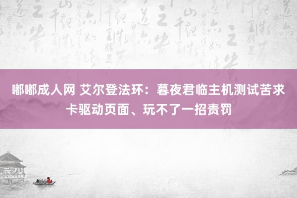 嘟嘟成人网 艾尔登法环：暮夜君临主机测试苦求卡驱动页面、玩不了一招责罚