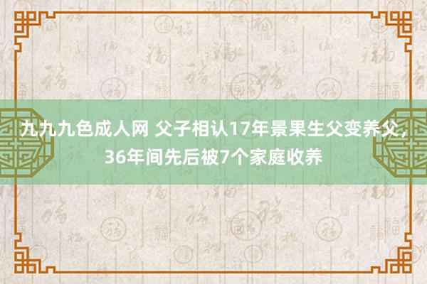 九九九色成人网 父子相认17年景果生父变养父，36年间先后被7个家庭收养