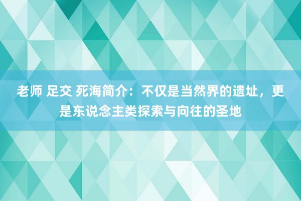 老师 足交 死海简介：不仅是当然界的遗址，更是东说念主类探索与向往的圣地