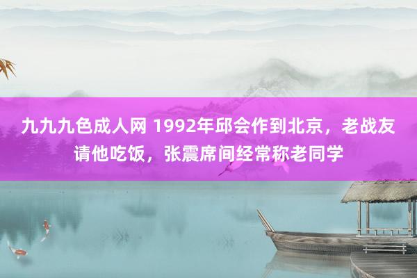 九九九色成人网 1992年邱会作到北京，老战友请他吃饭，张震席间经常称老同学