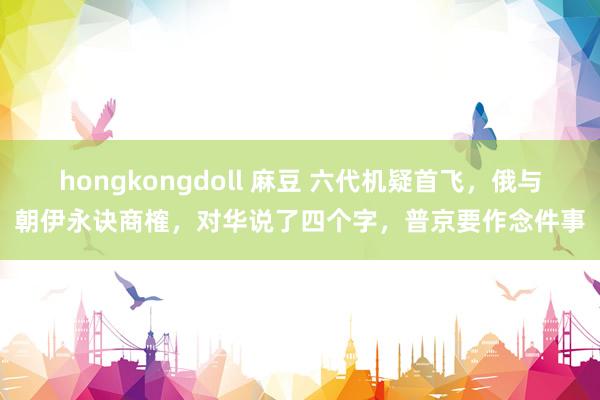 hongkongdoll 麻豆 六代机疑首飞，俄与朝伊永诀商榷，对华说了四个字，普京要作念件事