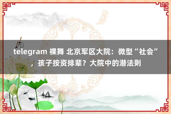 telegram 裸舞 北京军区大院：微型“社会”，孩子按资排辈？大院中的潜法则