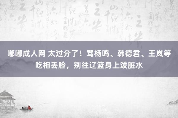 嘟嘟成人网 太过分了！骂杨鸣、韩德君、王岚等吃相丢脸，别往辽篮身上泼脏水