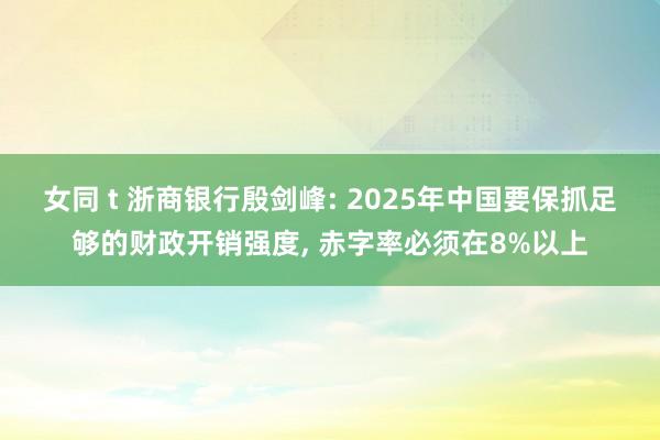 女同 t 浙商银行殷剑峰: 2025年中国要保抓足够的财政开销强度， 赤字率必须在8%以上