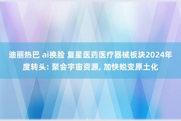 迪丽热巴 ai换脸 复星医药医疗器械板块2024年度转头: 聚会宇宙资源， 加快蜕变原土化