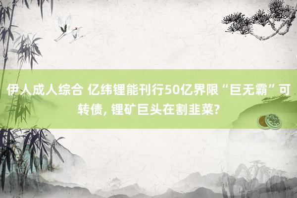 伊人成人综合 亿纬锂能刊行50亿界限“巨无霸”可转债， 锂矿巨头在割韭菜?