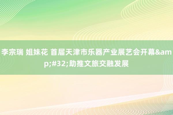 李宗瑞 姐妹花 首届天津市乐器产业展艺会开幕&#32;助推文旅交融发展