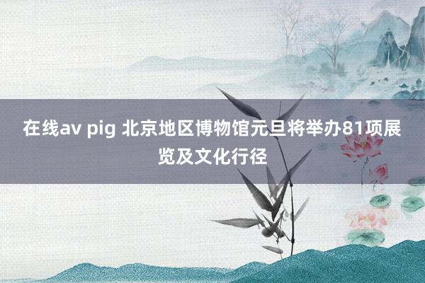 在线av pig 北京地区博物馆元旦将举办81项展览及文化行径