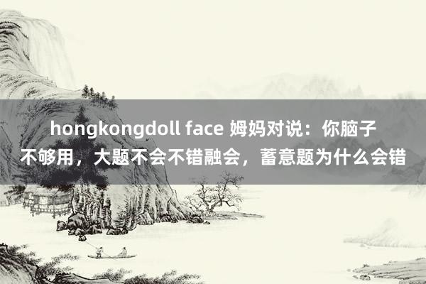 hongkongdoll face 姆妈对说：你脑子不够用，大题不会不错融会，蓄意题为什么会错