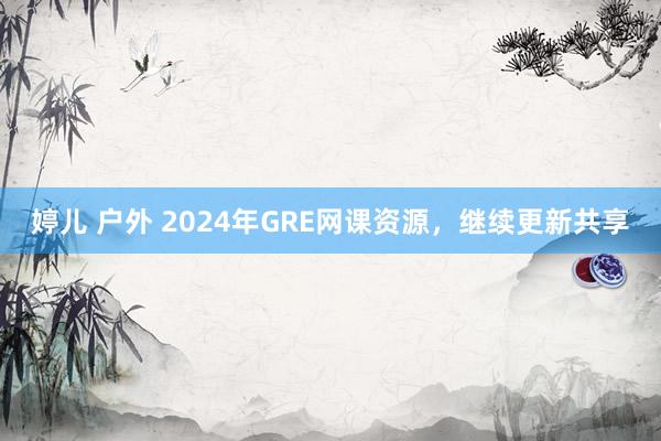 婷儿 户外 2024年GRE网课资源，继续更新共享