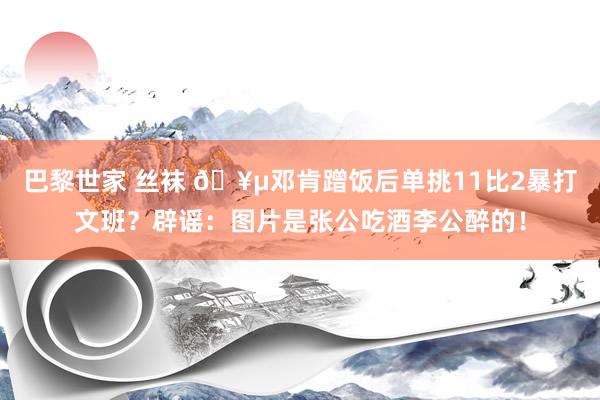 巴黎世家 丝袜 🥵邓肯蹭饭后单挑11比2暴打文班？辟谣：图片是张公吃酒李公醉的！