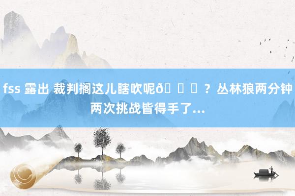 fss 露出 裁判搁这儿瞎吹呢😂？丛林狼两分钟两次挑战皆得手了...