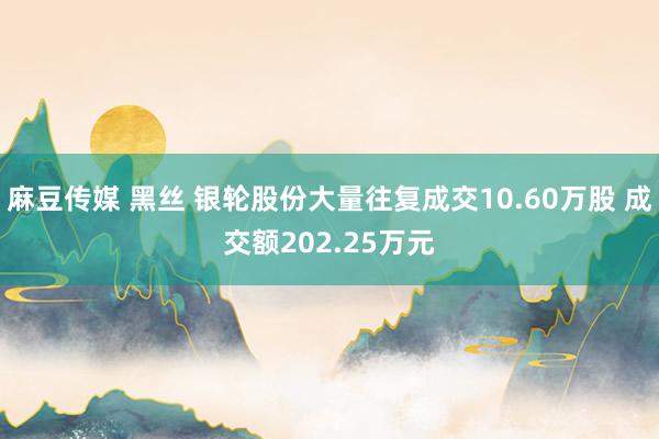 麻豆传媒 黑丝 银轮股份大量往复成交10.60万股 成交额202.25万元