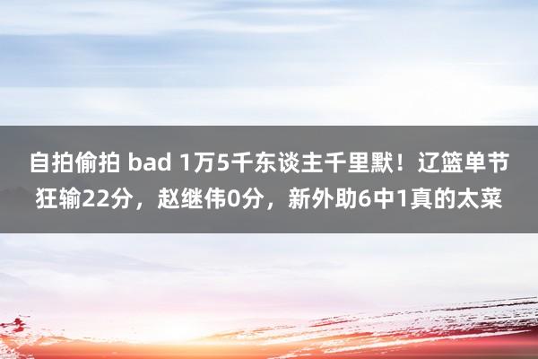 自拍偷拍 bad 1万5千东谈主千里默！辽篮单节狂输22分，赵继伟0分，新外助6中1真的太菜