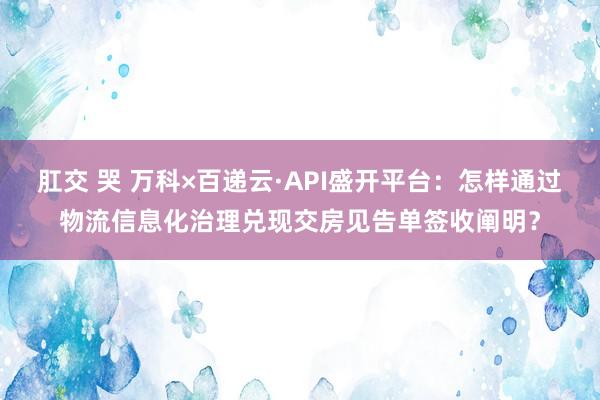 肛交 哭 万科×百递云·API盛开平台：怎样通过物流信息化治理兑现交房见告单签收阐明？