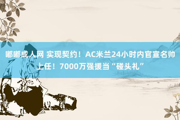 嘟嘟成人网 实现契约！AC米兰24小时内官宣名帅上任！7000万强援当“碰头礼”