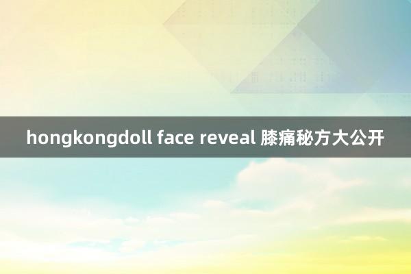 hongkongdoll face reveal 膝痛秘方大公开