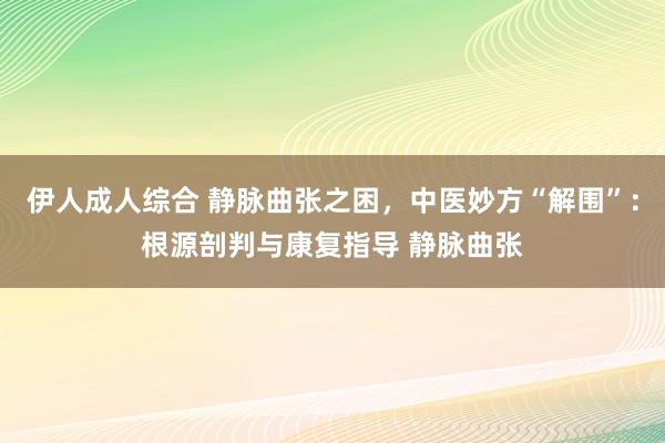 伊人成人综合 静脉曲张之困，中医妙方“解围”：根源剖判与康复指导 静脉曲张