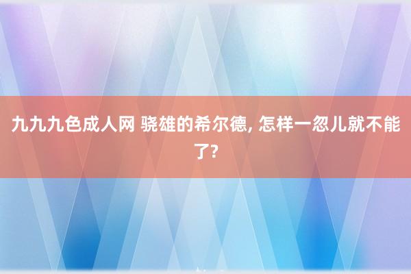 九九九色成人网 骁雄的希尔德， 怎样一忽儿就不能了?