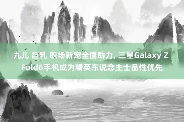 九儿 巨乳 职场新宠全面助力， 三星Galaxy Z Fold6手机成为精英东说念主士品性优先