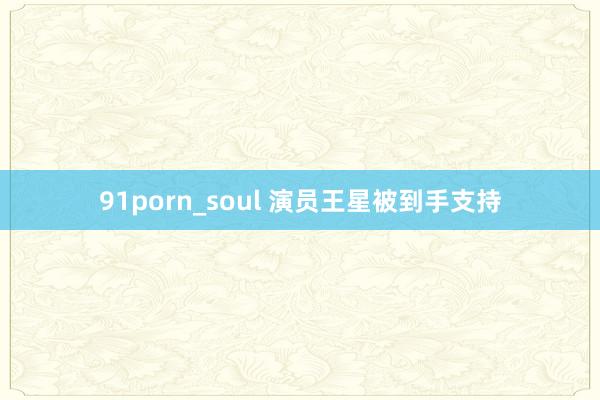 91porn_soul 演员王星被到手支持