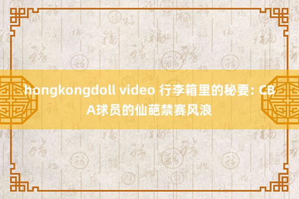 hongkongdoll video 行李箱里的秘要: CBA球员的仙葩禁赛风浪