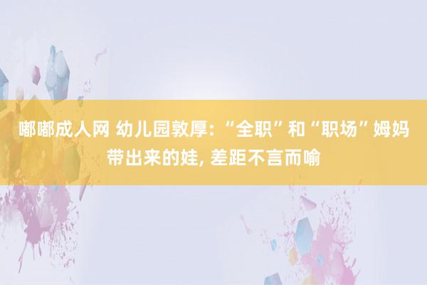 嘟嘟成人网 幼儿园敦厚: “全职”和“职场”姆妈带出来的娃， 差距不言而喻