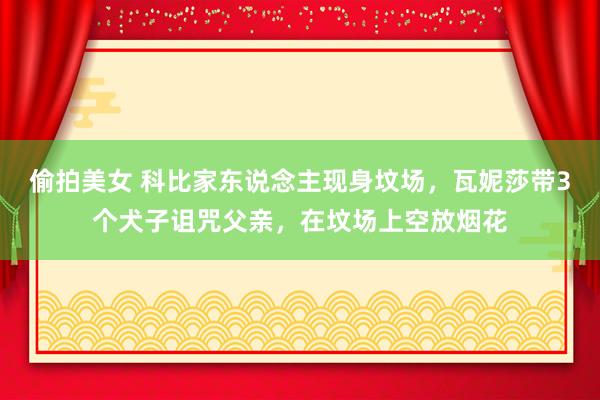 偷拍美女 科比家东说念主现身坟场，瓦妮莎带3个犬子诅咒父亲，在坟场上空放烟花