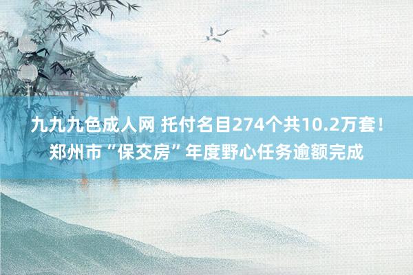 九九九色成人网 托付名目274个共10.2万套！郑州市“保交房”年度野心任务逾额完成