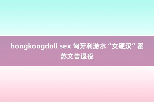 hongkongdoll sex 匈牙利游水“女硬汉”霍苏文告退役