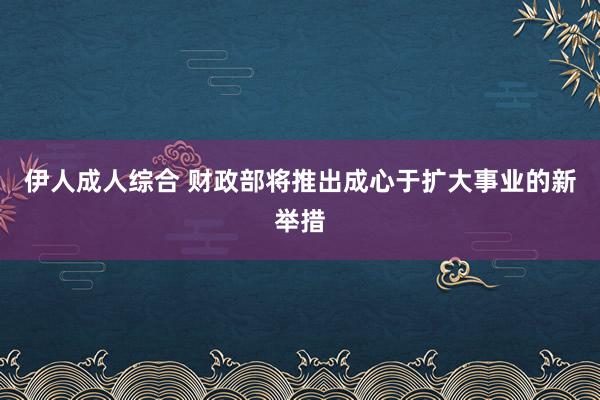 伊人成人综合 财政部将推出成心于扩大事业的新举措