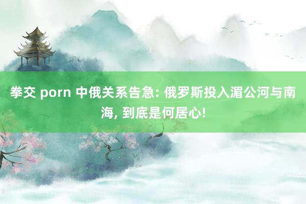 拳交 porn 中俄关系告急: 俄罗斯投入湄公河与南海， 到底是何居心!